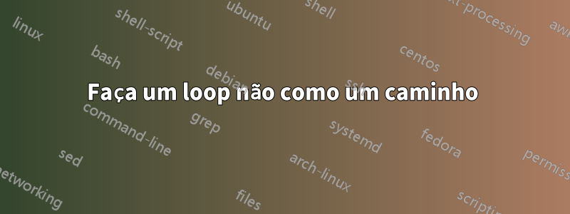 Faça um loop não como um caminho