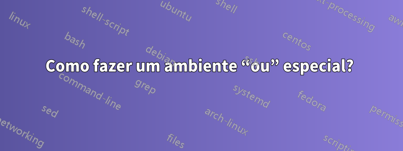 Como fazer um ambiente “ou” especial?