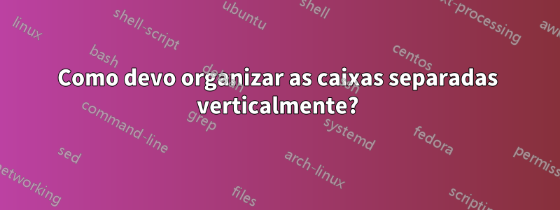 Como devo organizar as caixas separadas verticalmente?