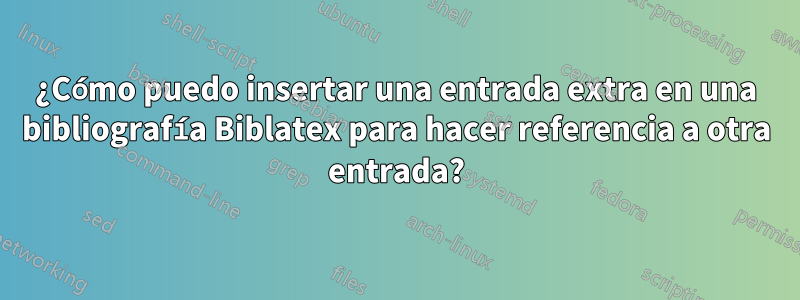 ¿Cómo puedo insertar una entrada extra en una bibliografía Biblatex para hacer referencia a otra entrada?