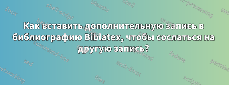 Как вставить дополнительную запись в библиографию Biblatex, чтобы сослаться на другую запись?