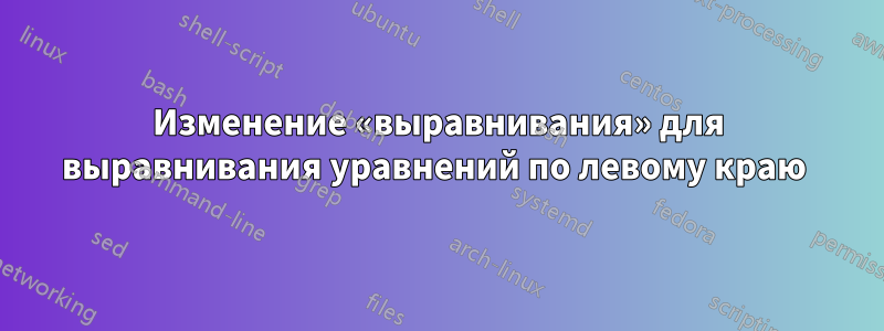 Изменение «выравнивания» для выравнивания уравнений по левому краю 