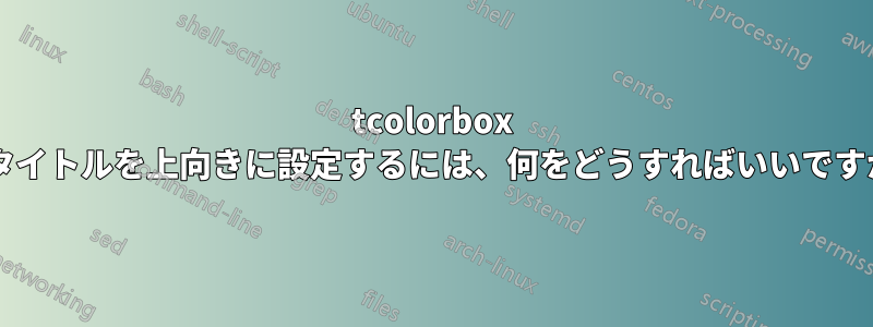 tcolorbox でタイトルを上向きに設定するには、何をどうすればいいですか?