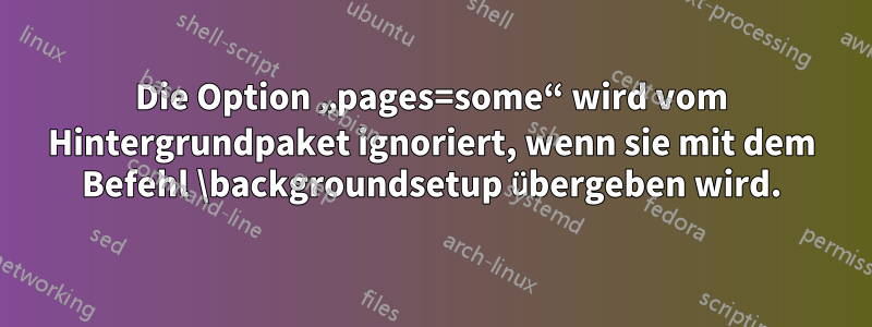 Die Option „pages=some“ wird vom Hintergrundpaket ignoriert, wenn sie mit dem Befehl \backgroundsetup übergeben wird.