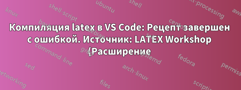 Компиляция latex в VS Code: Рецепт завершен с ошибкой. Источник: LATEX Workshop (Расширение)