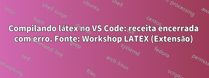 Compilando látex no VS Code: receita encerrada com erro. Fonte: Workshop LATEX (Extensão)