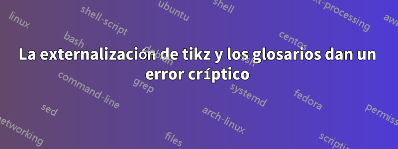 La externalización de tikz y los glosarios dan un error críptico