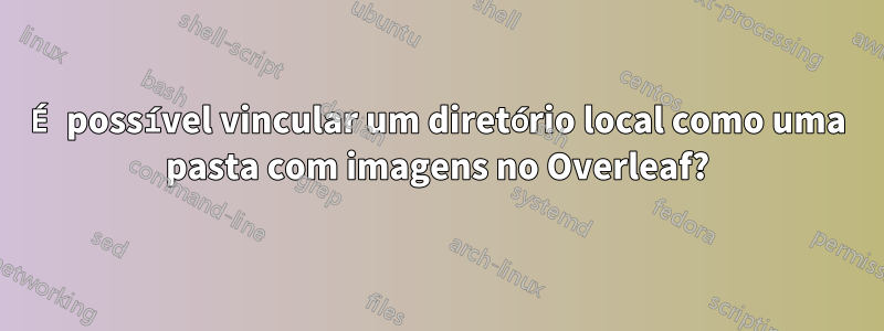 É possível vincular um diretório local como uma pasta com imagens no Overleaf?
