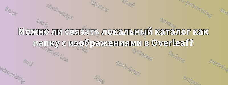 Можно ли связать локальный каталог как папку с изображениями в Overleaf?