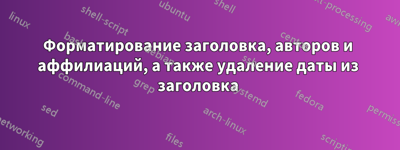 Форматирование заголовка, авторов и аффилиаций, а также удаление даты из заголовка