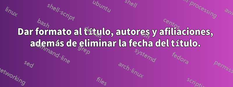 Dar formato al título, autores y afiliaciones, además de eliminar la fecha del título.