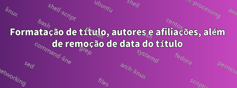 Formatação de título, autores e afiliações, além de remoção de data do título