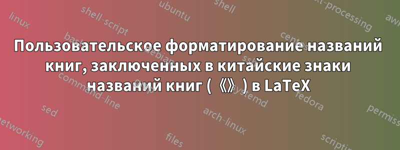 Пользовательское форматирование названий книг, заключенных в китайские знаки названий книг (《》) в LaTeX