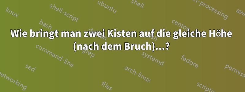 Wie bringt man zwei Kisten auf die gleiche Höhe (nach dem Bruch)...?