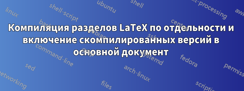 Компиляция разделов LaTeX по отдельности и включение скомпилированных версий в основной документ