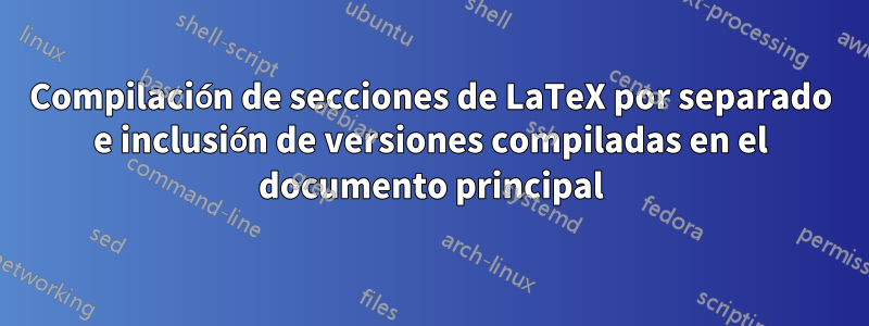 Compilación de secciones de LaTeX por separado e inclusión de versiones compiladas en el documento principal