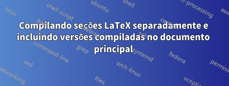 Compilando seções LaTeX separadamente e incluindo versões compiladas no documento principal
