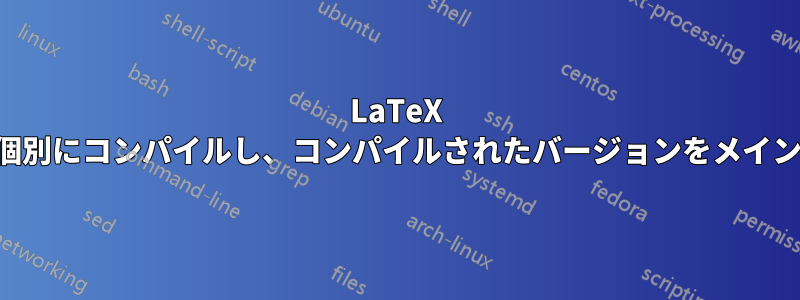 LaTeX セクションを個別にコンパイルし、コンパイルされたバージョンをメイン文書に含める