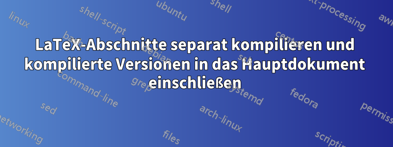 LaTeX-Abschnitte separat kompilieren und kompilierte Versionen in das Hauptdokument einschließen