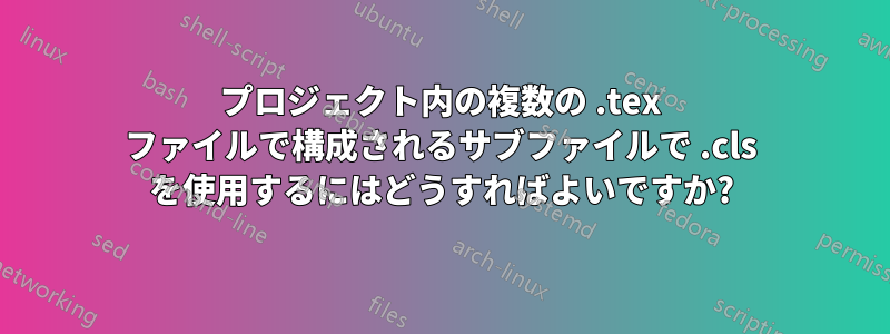 プロジェクト内の複数の .tex ファイルで構成されるサブファイルで .cls を使用するにはどうすればよいですか?