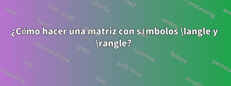 ¿Cómo hacer una matriz con símbolos \langle y \rangle? 