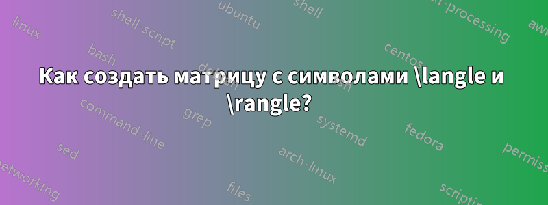 Как создать матрицу с символами \langle и \rangle? 