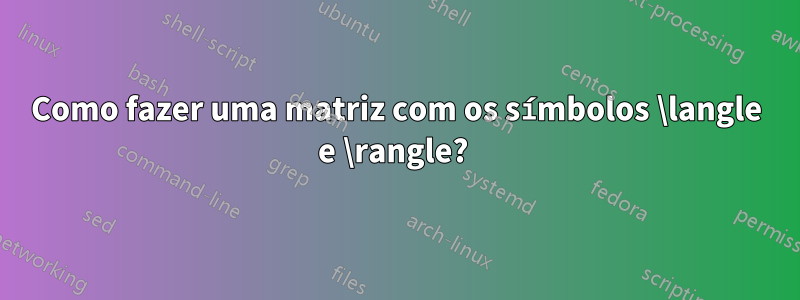 Como fazer uma matriz com os símbolos \langle e \rangle? 