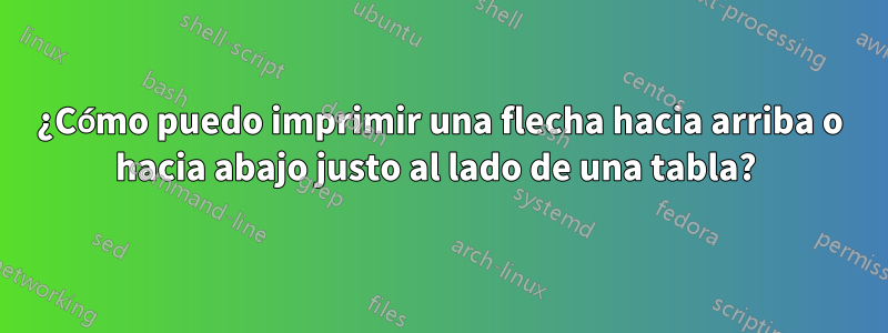 ¿Cómo puedo imprimir una flecha hacia arriba o hacia abajo justo al lado de una tabla? 