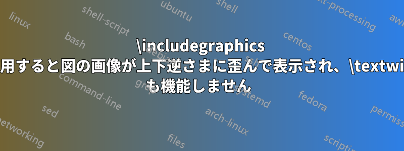 \includegraphics を使用すると図の画像が上下逆さまに歪んで表示され、\textwidth も機能しません 