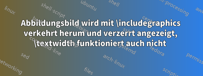 Abbildungsbild wird mit \includegraphics verkehrt herum und verzerrt angezeigt, \textwidth funktioniert auch nicht 