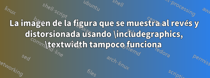 La imagen de la figura que se muestra al revés y distorsionada usando \includegraphics, \textwidth tampoco funciona 