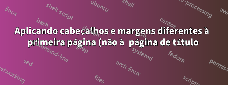 Aplicando cabeçalhos e margens diferentes à primeira página (não à página de título) de um documento LaTeX de várias páginas