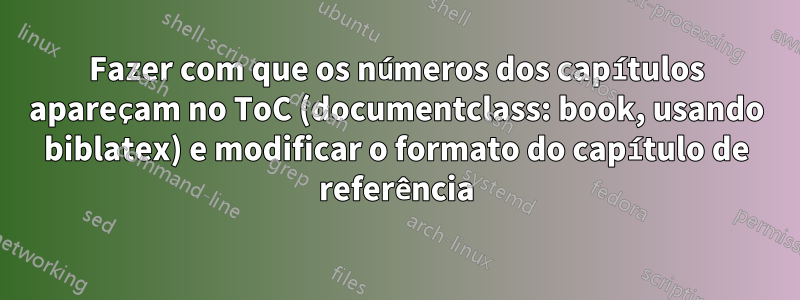 Fazer com que os números dos capítulos apareçam no ToC (documentclass: book, usando biblatex) e modificar o formato do capítulo de referência