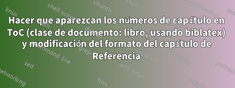 Hacer que aparezcan los números de capítulo en ToC (clase de documento: libro, usando biblatex) y modificación del formato del capítulo de Referencia