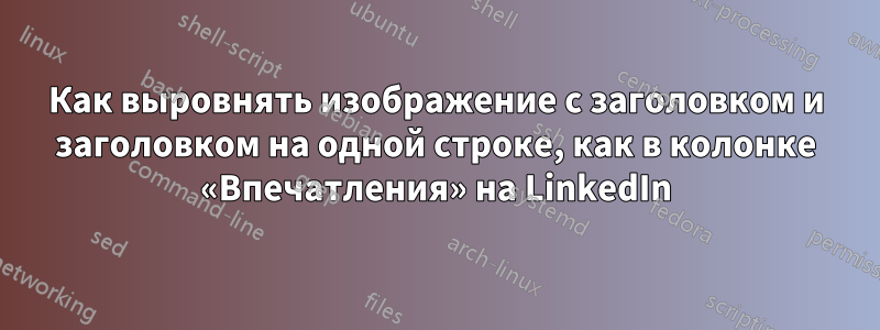 Как выровнять изображение с заголовком и заголовком на одной строке, как в колонке «Впечатления» на LinkedIn