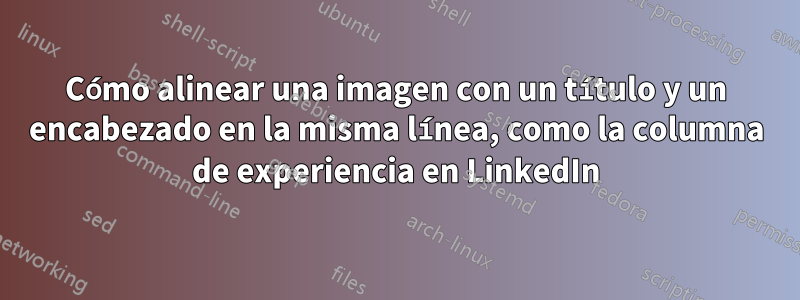 Cómo alinear una imagen con un título y un encabezado en la misma línea, como la columna de experiencia en LinkedIn