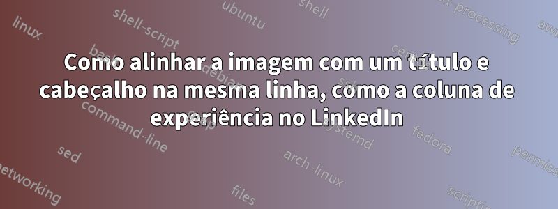 Como alinhar a imagem com um título e cabeçalho na mesma linha, como a coluna de experiência no LinkedIn