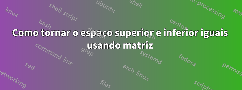 Como tornar o espaço superior e inferior iguais usando matriz