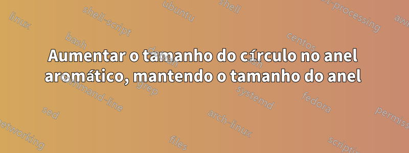 Aumentar o tamanho do círculo no anel aromático, mantendo o tamanho do anel