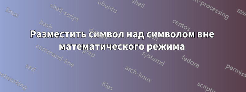 Разместить символ над символом вне математического режима