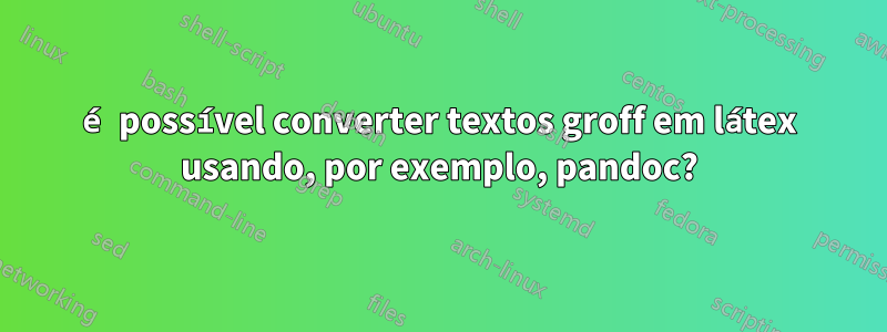 é possível converter textos groff em látex usando, por exemplo, pandoc?