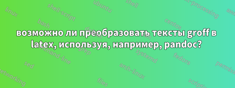 возможно ли преобразовать тексты groff в latex, используя, например, pandoc?