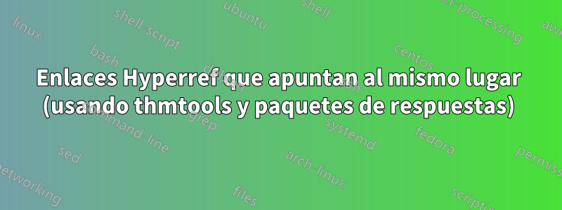 Enlaces Hyperref que apuntan al mismo lugar (usando thmtools y paquetes de respuestas)