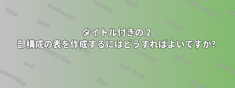 タイトル付きの 2 部構成の表を作成するにはどうすればよいですか?