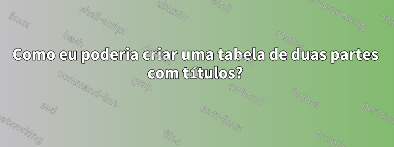 Como eu poderia criar uma tabela de duas partes com títulos?