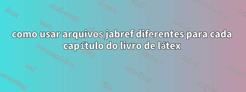 como usar arquivos jabref diferentes para cada capítulo do livro de látex