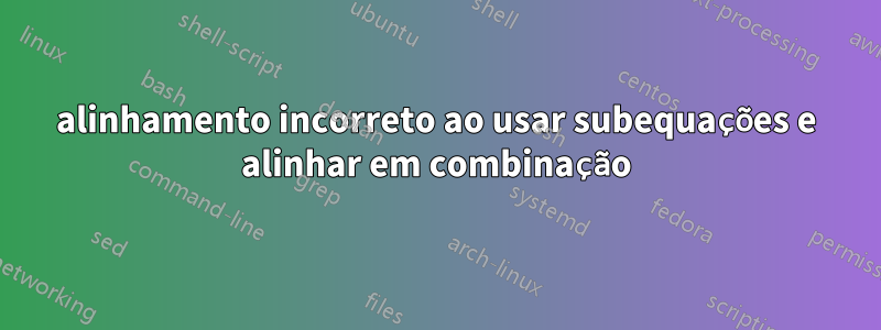 alinhamento incorreto ao usar subequações e alinhar em combinação