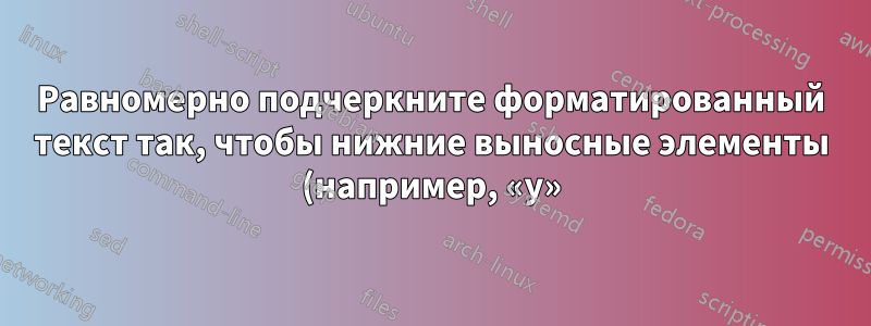 Равномерно подчеркните форматированный текст так, чтобы нижние выносные элементы (например, «y») перекрывали строку