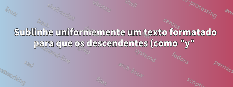 Sublinhe uniformemente um texto formatado para que os descendentes (como "y") se sobreponham à linha