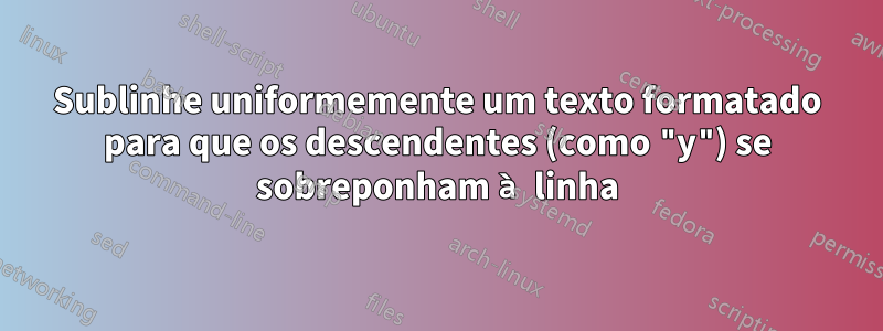 Sublinhe uniformemente um texto formatado para que os descendentes (como "y") se sobreponham à linha